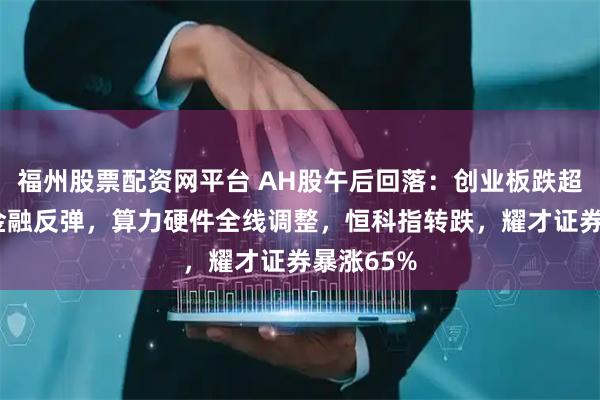 福州股票配资网平台 AH股午后回落：创业板跌超2%，大金融反弹，算力硬件全线调整，恒科指转跌，耀才证券暴涨65%