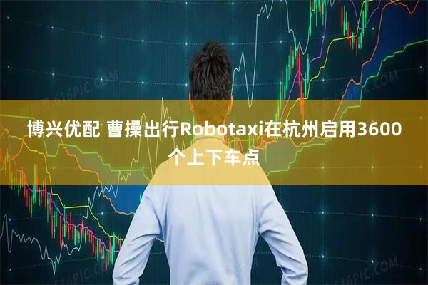 博兴优配 曹操出行Robotaxi在杭州启用3600个上下车点