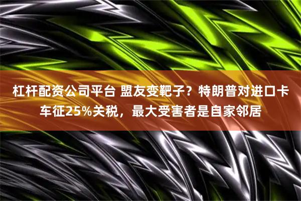 杠杆配资公司平台 盟友变靶子？特朗普对进口卡车征25%关税，最大受害者是自家邻居