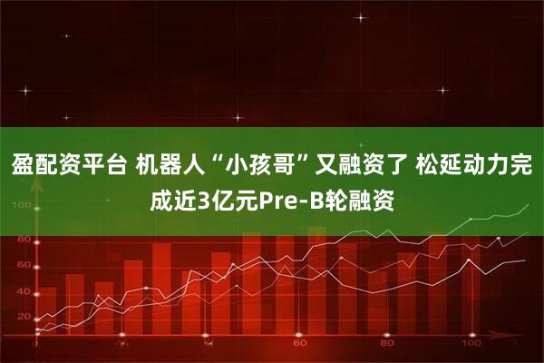 盈配资平台 机器人“小孩哥”又融资了 松延动力完成近3亿元Pre-B轮融资