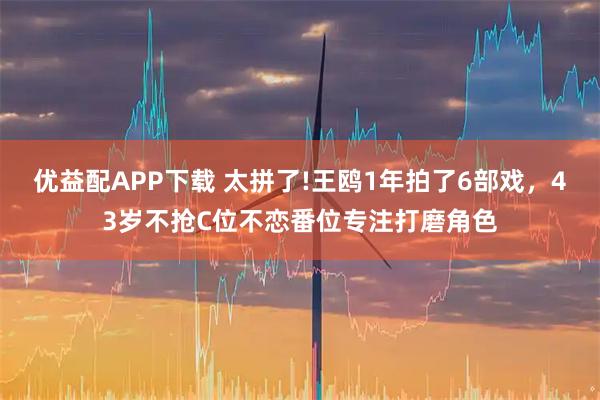 优益配APP下载 太拼了!王鸥1年拍了6部戏，43岁不抢C位不恋番位专注打磨角色