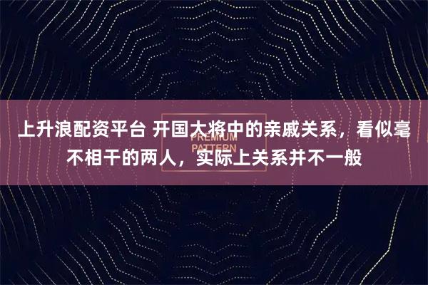 上升浪配资平台 开国大将中的亲戚关系，看似毫不相干的两人，实际上关系并不一般