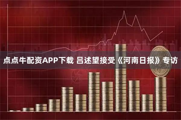 点点牛配资APP下载 吕述望接受《河南日报》专访