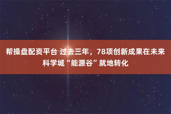 帮操盘配资平台 过去三年,78项创新成果在未来科学城“能源谷”就地转化