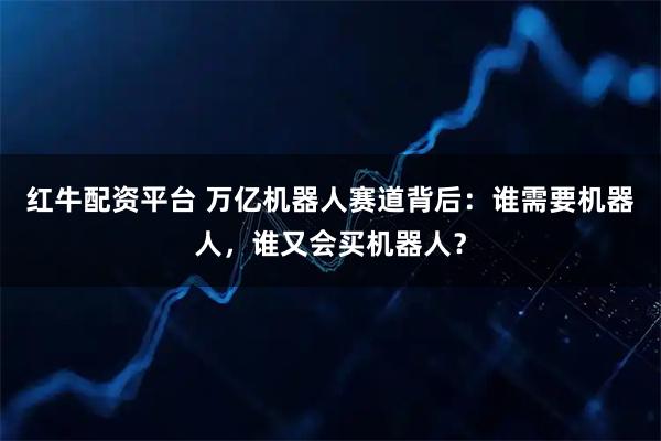 红牛配资平台 万亿机器人赛道背后：谁需要机器人，谁又会买机器人？