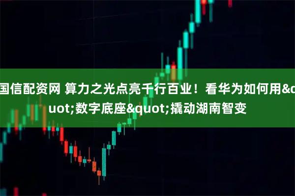 国信配资网 算力之光点亮千行百业！看华为如何用"数字底座"撬动湖南智变
