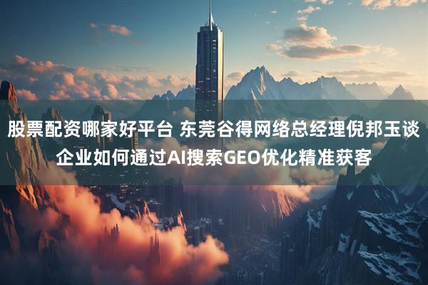 股票配资哪家好平台 东莞谷得网络总经理倪邦玉谈企业如何通过AI搜索GEO优化精准获客