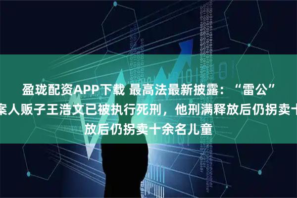 盈珑配资APP下载 最高法最新披露：“雷公”儿子被拐案人贩子王浩文已被执行死刑，他刑满释放后仍拐卖十余名儿童
