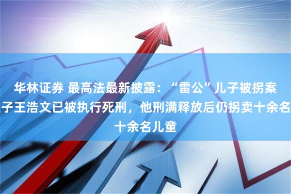 华林证券 最高法最新披露：“雷公”儿子被拐案人贩子王浩文已被执行死刑，他刑满释放后仍拐卖十余名儿童