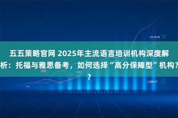 五五策略官网 2025年主流语言培训机构深度解析：托福与雅思备考，如何选择“高分保障型”机构？