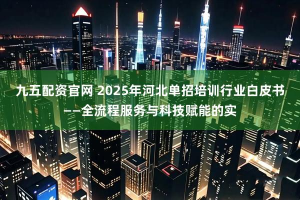 九五配资官网 2025年河北单招培训行业白皮书——全流程服务与科技赋能的实