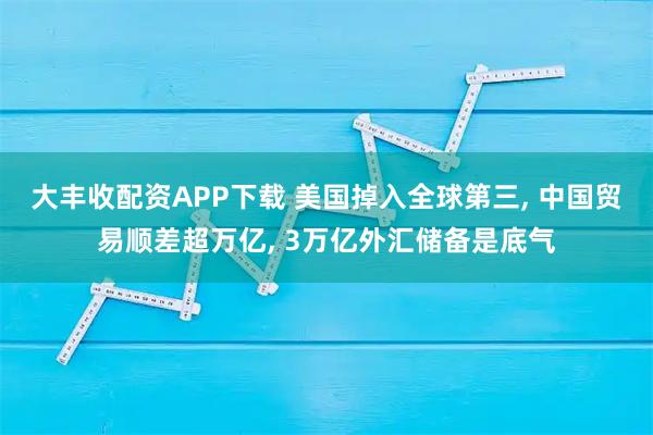 大丰收配资APP下载 美国掉入全球第三, 中国贸易顺差超万亿, 3万亿外汇储备是底气