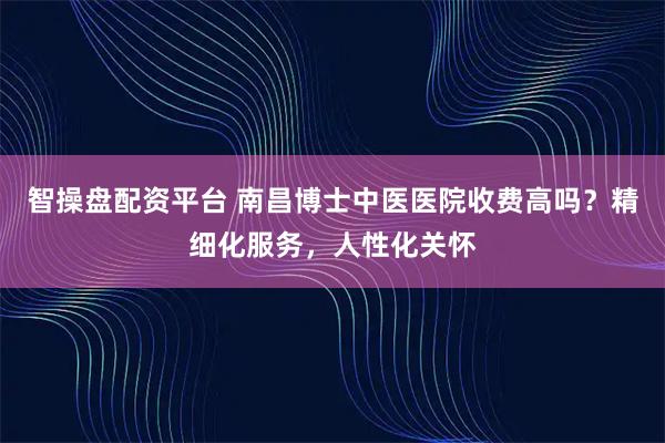 智操盘配资平台 南昌博士中医医院收费高吗？精细化服务，人性化关怀