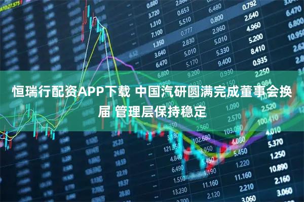 恒瑞行配资APP下载 中国汽研圆满完成董事会换届 管理层保持稳定