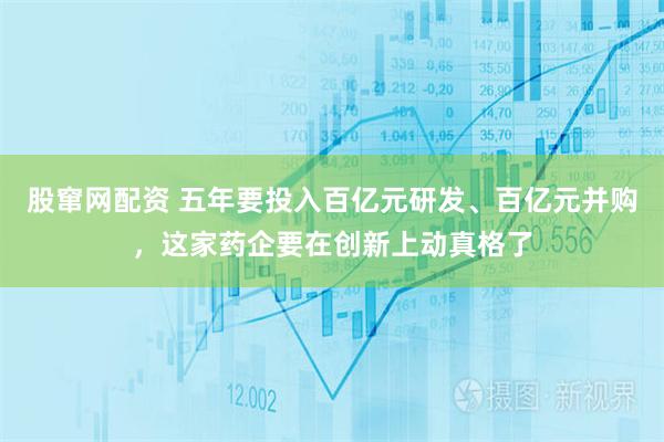 股窜网配资 五年要投入百亿元研发、百亿元并购,这家药企要在创新上动真格了
