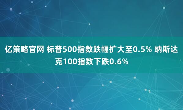 亿策略官网 标普500指数跌幅扩大至0.5% 纳斯达克100指数下跌0.6%