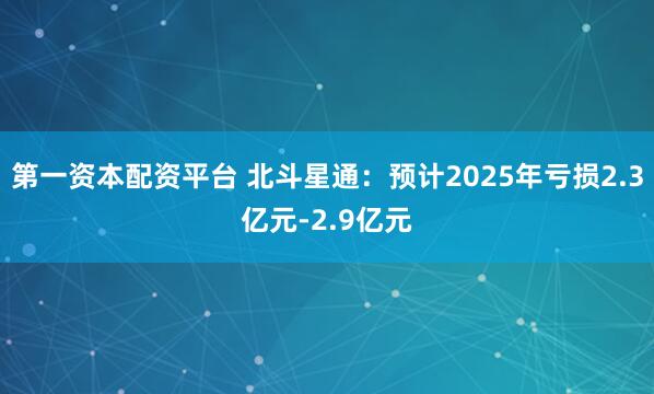 第一资本配资平台 北斗星通：预计2025年亏损2.3亿元-2.9亿元
