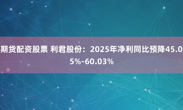 期货配资股票 利君股份：2025年净利同比预降45.05%-60.03%