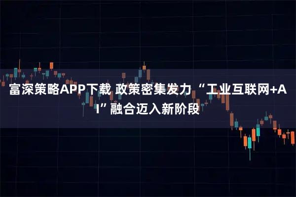 富深策略APP下载 政策密集发力 “工业互联网+AI”融合迈入新阶段