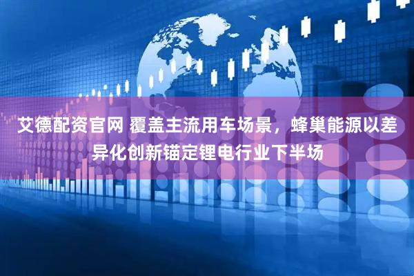 艾德配资官网 覆盖主流用车场景，蜂巢能源以差异化创新锚定锂电行业下半场