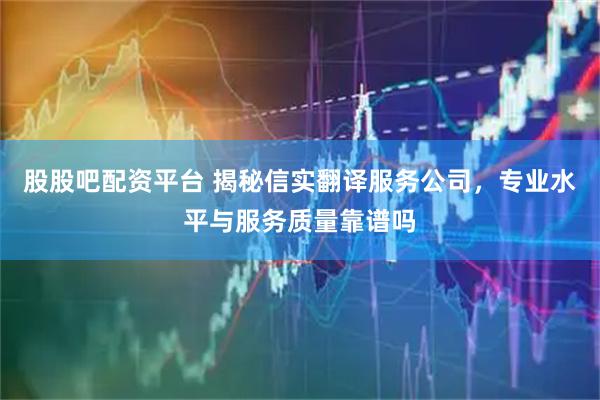 股股吧配资平台 揭秘信实翻译服务公司，专业水平与服务质量靠谱吗