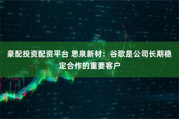 豪配投资配资平台 思泉新材：谷歌是公司长期稳定合作的重要客户