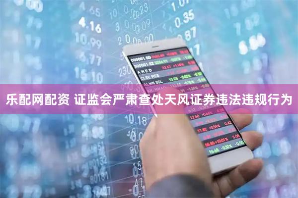 乐配网配资 证监会严肃查处天风证券违法违规行为