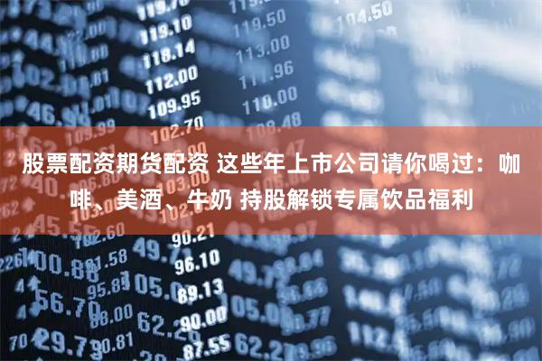 股票配资期货配资 这些年上市公司请你喝过：咖啡、美酒、牛奶 持股解锁专属饮品福利