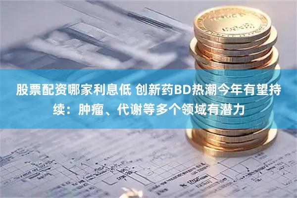 股票配资哪家利息低 创新药BD热潮今年有望持续：肿瘤、代谢等多个领域有潜力